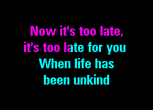 Now it's too late,
it's too late for you

When life has
been unkind