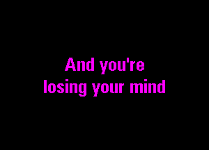 And you're

losing your mind