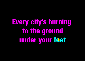 Every city's burning

to the ground
under your feet