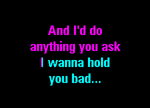 And I'd do
anything you ask

I wanna hold
you had...