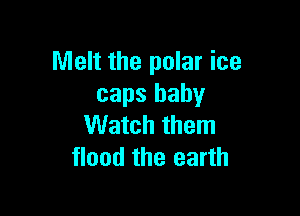 Melt the polar ice
caps baby

Watch them
flood the earth