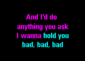 And I'd do
anything you ask

I wanna hold you
bad,had,bad