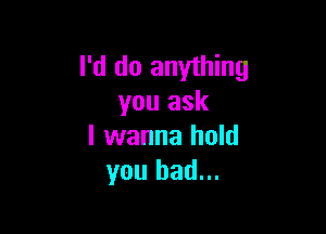 I'd do anything
you ask

I wanna hold
you had...