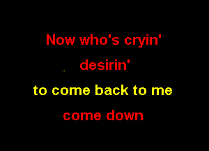 Now who's cryin'

desirin'
to come back to me

come down