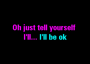 Oh just tell yourself

I'll... I'll be ok