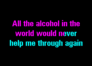 All the alcohol in the

world would never
help me through again