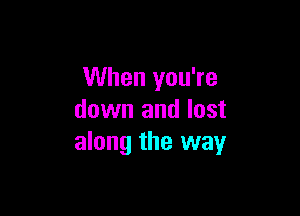 When you're

down and lost
along the way