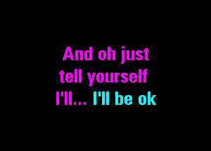 And oh just

tell yourself
I'll... I'll be ok
