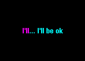 I'll... I'll be ok