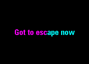 Got to escape now