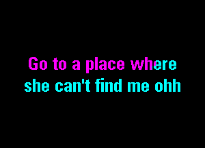 Go to a place where

she can't find me ohh