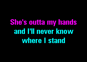 She's outta my hands

and I'll never know
where I stand