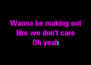 Wanna be making out

like we don't care
Oh yeah