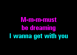 M-m-m-must

be dreaming
I wanna get with you