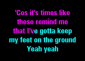 'Cos it's times like
these remind me

that I've gotta keep
my feet on the ground
Yeah yeah