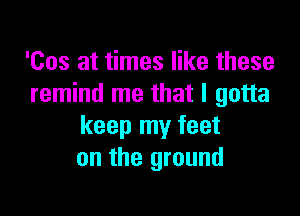 'Cos at times like these
remind me that I gotta

keep my feet
on the ground