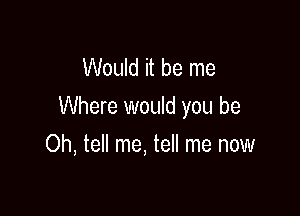 Would it be me
Where would you be

Oh, tell me, tell me now