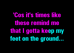 'Cos it's times like
these remind me

that I gotta keep my
feet on the ground...