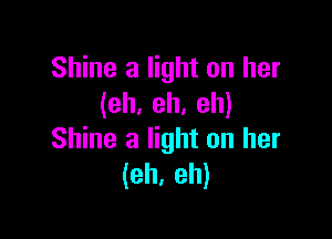 Shine a light on her
(eh. eh. eh)

Shine a light on her
(eh, eh)