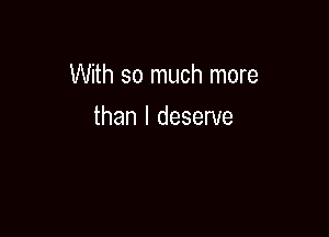 dessed

With so much more

than I deserve