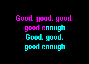 Good,good,good.
good enough

Good,good.
good enough