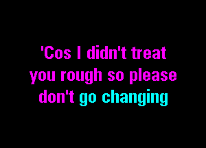 'Cos I didn't treat

you rough so please
don't go changing