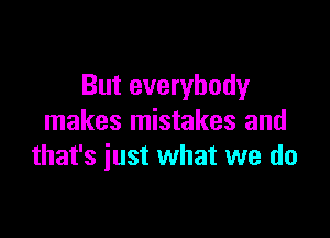 But everybody

makes mistakes and
that's just what we do