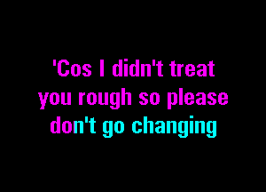 'Cos I didn't treat

you rough so please
don't go changing