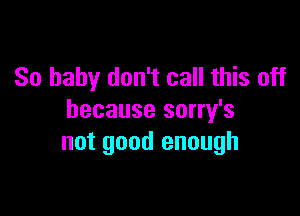 So baby don't call this off

because sorry's
not good enough