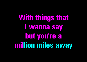 With things that
I wanna say

but you're a
million miles away