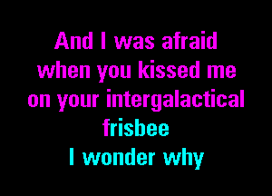 And I was afraid
when you kissed me

on your intergalactical
stbee
I wonder why
