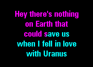 Hey there's nothing
on Earth that

could save us
when I fell in love
with Uranus