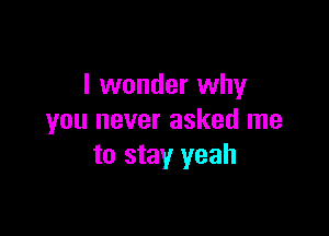 I wonder why

you never asked me
to stay yeah
