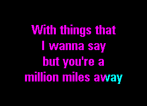 With things that
I wanna say

but you're a
million miles away