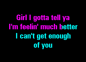 Girl I gotta tell ya
I'm feelin' much better

I can't get enough
of you