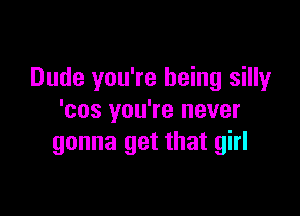 Dude you're being silly

'cos you're never
gonna get that girl