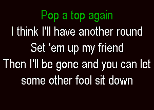 I think I'll have another round
Set 'em up my friend

Then I'll be gone and you can let
some other fool sit down