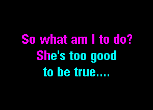 So what am I to do?

She's too good
to be true....