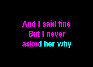 And I said fine

But I never
asked her why