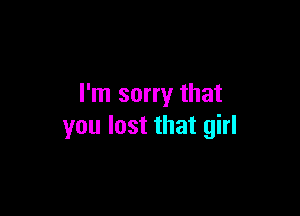 I'm sorry that

you lost that girl