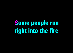 Some people run

right into the fire