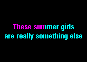These summer girls

are really something else