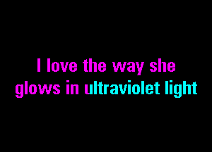 I love the way she

glows in ultraviolet light