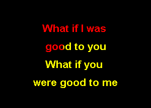 What if I was
good to you
What if you

were good to me