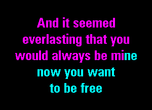 And it seemed
everlasting that you

would always be mine
now you want
to be free