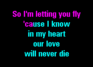 So I'm letting you fly
'cause I know

in my heart
our love
will never die