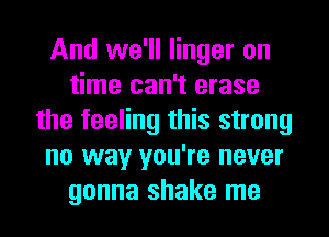 And we'll linger on
time can't erase
the feeling this strong
no way you're never
gonna shake me