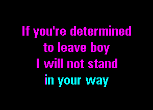 If you're determined
to leave boy

I will not stand
in your way