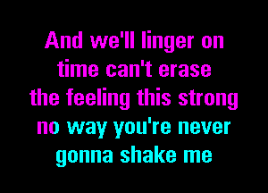 And we'll linger on
time can't erase
the feeling this strong
no way you're never
gonna shake me