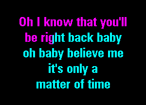 Oh I know that you'll
be right back baby

oh baby believe me
it's only a
matter of time